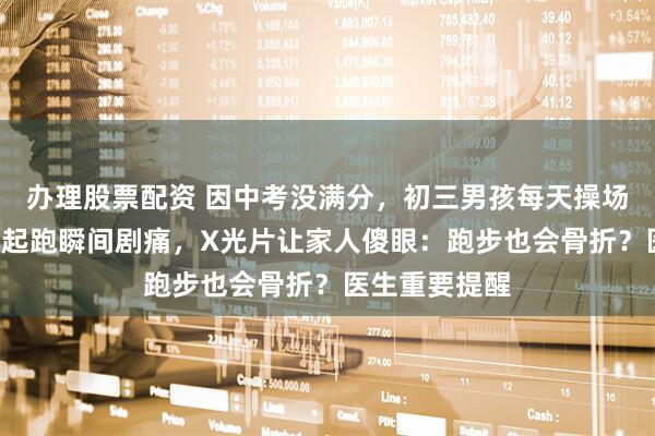 办理股票配资 因中考没满分，初三男孩每天操场猛练1小时！起跑瞬间剧痛，X光片让家人傻眼：跑步也会骨折？医生重要提醒