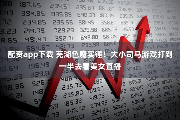配资app下载 芜湖色魔实锤！大小司马游戏打到一半去看美女直播