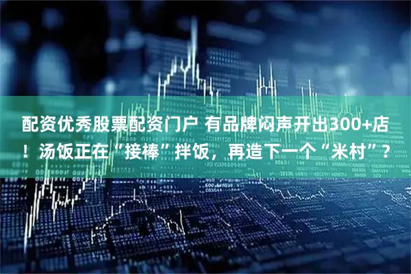 配资优秀股票配资门户 有品牌闷声开出300+店！汤饭正在“接棒”拌饭，再造下一个“米村”？