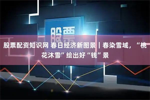 股票配资知识网 春日经济新图景｜春染雪域，“桃花沐雪”绘出好“钱”景