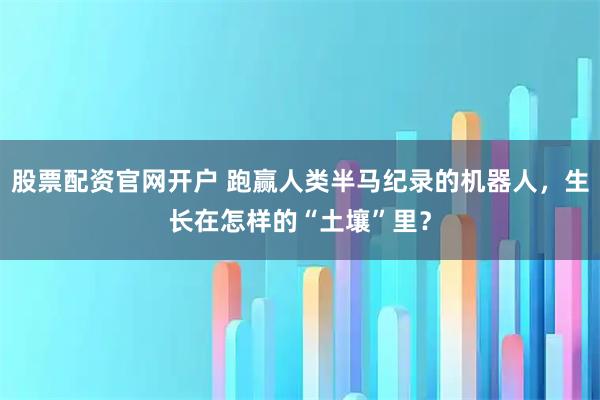 股票配资官网开户 跑赢人类半马纪录的机器人，生长在怎样的“土壤”里？