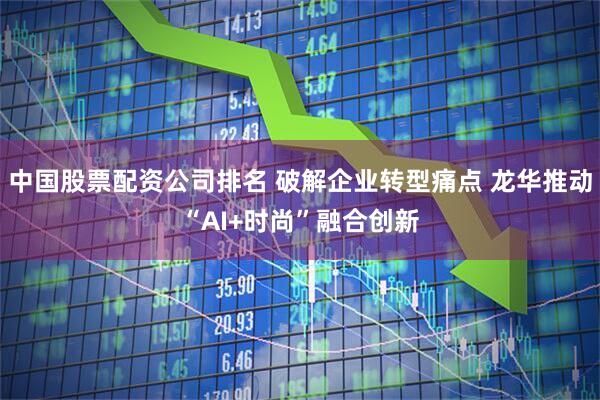 中国股票配资公司排名 破解企业转型痛点 龙华推动“AI+时尚”融合创新