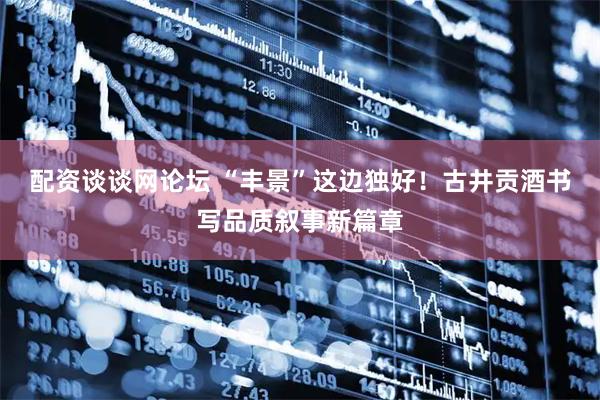 配资谈谈网论坛 “丰景”这边独好！古井贡酒书写品质叙事新篇章