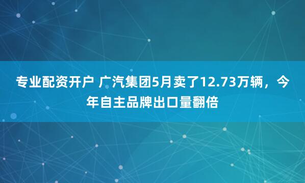 专业配资开户 广汽集团5月卖了12.73万辆,今年自主品牌出口量翻倍