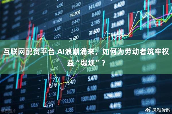 互联网配资平台 AI浪潮涌来，如何为劳动者筑牢权益“堤坝”？