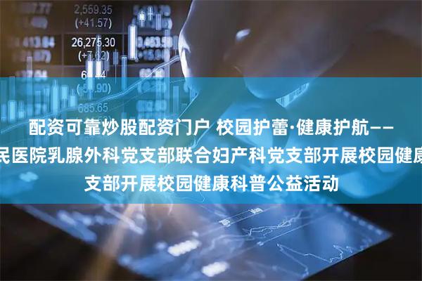 配资可靠炒股配资门户 校园护蕾·健康护航——惠州市第一人民医院乳腺外科党支部联合妇产科党支部开展校园健康科普公益活动