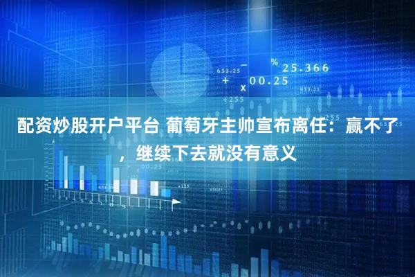 配资炒股开户平台 葡萄牙主帅宣布离任:赢不了,继续下去就没有意义