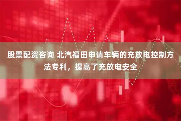 股票配资咨询 北汽福田申请车辆的充放电控制方法专利，提高了充放电安全