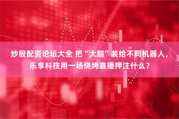 炒股配资论坛大全 把“大脑”装给不同机器人，乐享科技用一场烧烤直播押注什么？
